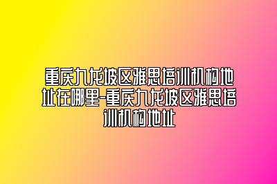 重庆九龙坡区雅思培训机构地址在哪里-重庆九龙坡区雅思培训机构地址