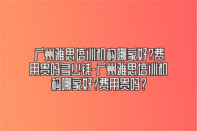 广州雅思培训机构哪家好?费用贵吗多少钱-广州雅思培训机构哪家好？费用贵吗？