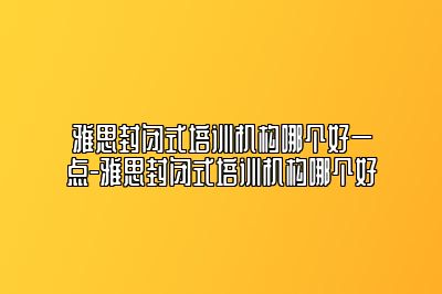 雅思封闭式培训机构哪个好一点-雅思封闭式培训机构哪个好