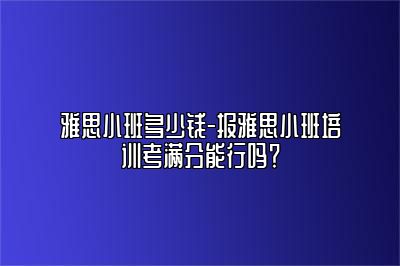 雅思小班多少钱-报雅思小班培训考满分能行吗？