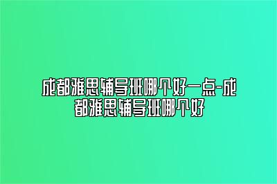 成都雅思辅导班哪个好一点-成都雅思辅导班哪个好