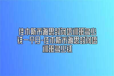 佳木斯市雅思封闭培训班多少钱一个月-佳木斯市雅思封闭培训班多少钱