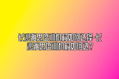 长沙雅思培训机构如何选择-长沙雅思培训机构如何选？
