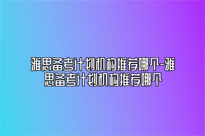 雅思备考计划机构推荐哪个-雅思备考计划机构推荐哪个