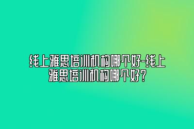 线上雅思培训机构哪个好-线上雅思培训机构哪个好？