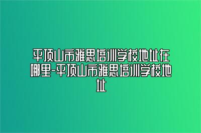 平顶山市雅思培训学校地址在哪里-平顶山市雅思培训学校地址