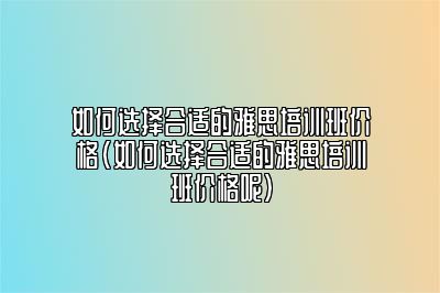 如何选择合适的雅思培训班价格(如何选择合适的雅思培训班价格呢)