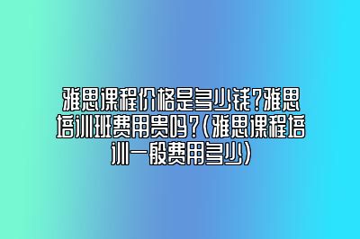 雅思课程价格是多少钱？雅思培训班费用贵吗？(雅思课程培训一般费用多少)