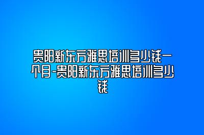 贵阳新东方雅思培训多少钱一个月-贵阳新东方雅思培训多少钱