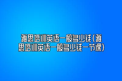 雅思培训英语一般多少钱(雅思培训英语一般多少钱一节课)