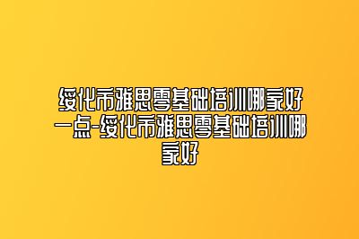 绥化市雅思零基础培训哪家好一点-绥化市雅思零基础培训哪家好