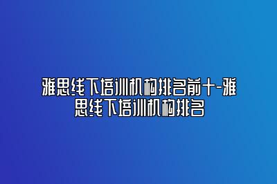 雅思线下培训机构排名前十-雅思线下培训机构排名