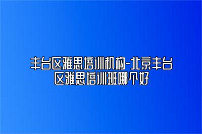 丰台区雅思培训机构-北京丰台区雅思培训班哪个好