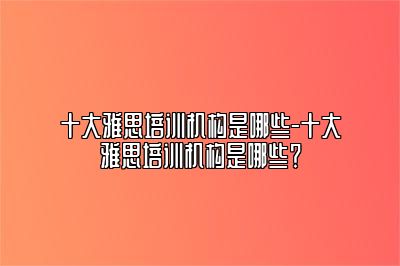 十大雅思培训机构是哪些-十大雅思培训机构是哪些？