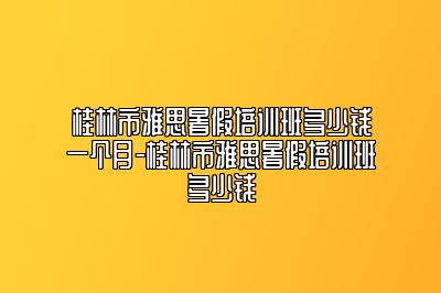 桂林市雅思暑假培训班多少钱一个月-桂林市雅思暑假培训班多少钱