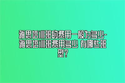 雅思培训班的费用一般为多少-雅思培训班费用多少 有哪些班型？