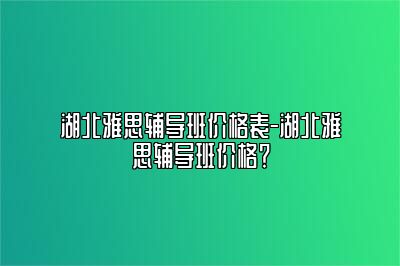 湖北雅思辅导班价格表-湖北雅思辅导班价格？