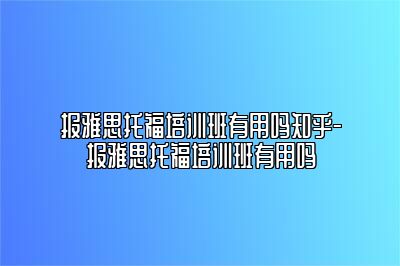 报雅思托福培训班有用吗知乎-报雅思托福培训班有用吗