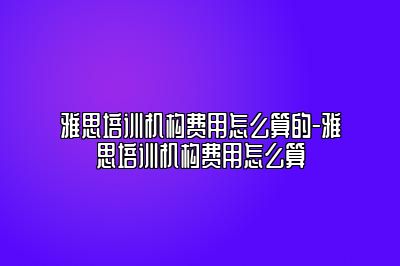 雅思培训机构费用怎么算的-雅思培训机构费用怎么算