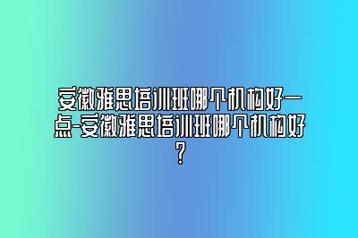 安徽雅思培训班哪个机构好一点-安徽雅思培训班哪个机构好？