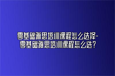 零基础雅思培训课程怎么选择-零基础雅思培训课程怎么选？