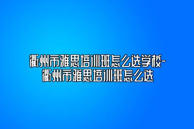 衢州市雅思培训班怎么选学校-衢州市雅思培训班怎么选