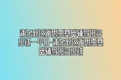 浦东新区雅思零基础辅导班多少钱一个月-浦东新区雅思零基础辅导班多少钱