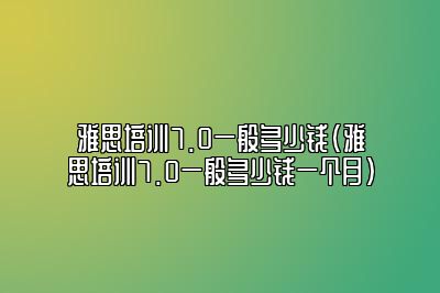 雅思培训7.0一般多少钱(雅思培训7.0一般多少钱一个月)