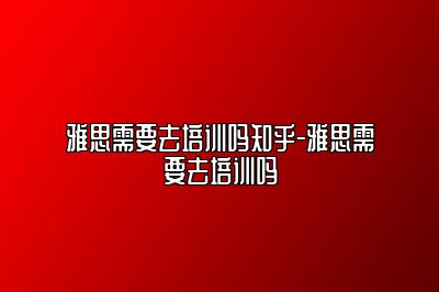 雅思需要去培训吗知乎-雅思需要去培训吗