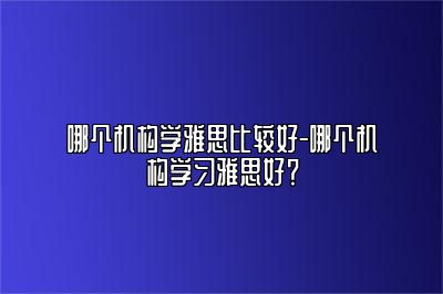 哪个机构学雅思比较好-哪个机构学习雅思好？