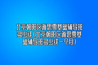 北京朝阳区雅思零基础辅导班多少钱(北京朝阳区雅思零基础辅导班多少钱一个月)