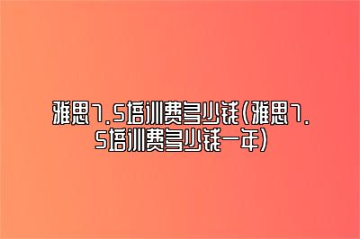 雅思7.5培训费多少钱(雅思7.5培训费多少钱一年)