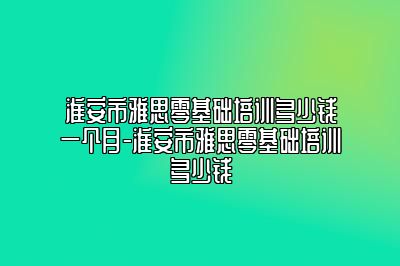 淮安市雅思零基础培训多少钱一个月-淮安市雅思零基础培训多少钱