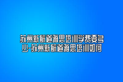 苏州新航道雅思培训学费要多少-苏州新航道雅思培训如何