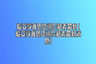 临安学雅思培训价格表最新(临安学雅思培训价格表最新消息)