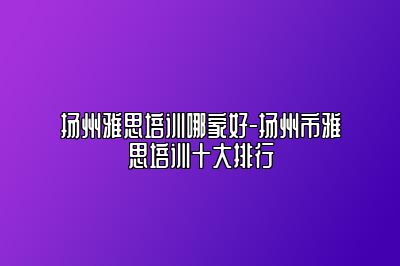 扬州雅思培训哪家好-扬州市雅思培训十大排行