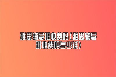 雅思辅导班收费吗(雅思辅导班收费吗多少钱)