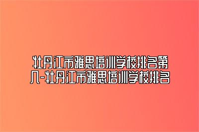 牡丹江市雅思培训学校排名第几-牡丹江市雅思培训学校排名