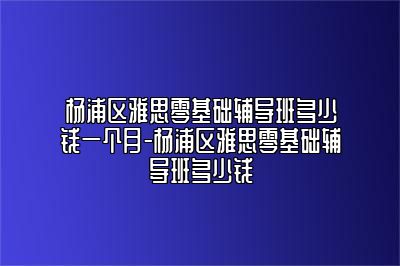 杨浦区雅思零基础辅导班多少钱一个月-杨浦区雅思零基础辅导班多少钱