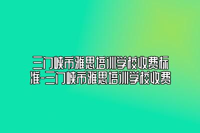三门峡市雅思培训学校收费标准-三门峡市雅思培训学校收费