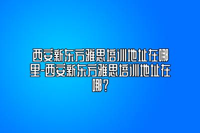 西安新东方雅思培训地址在哪里-西安新东方雅思培训地址在哪？