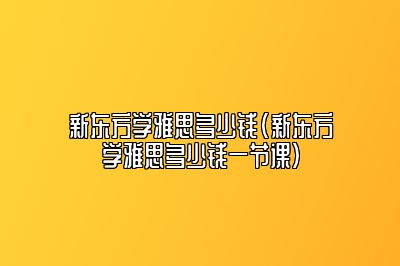 新东方学雅思多少钱(新东方学雅思多少钱一节课)