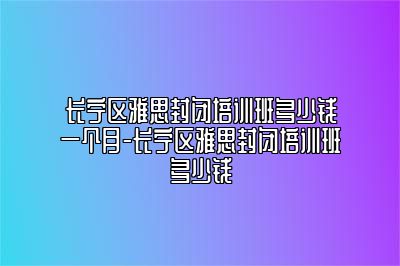 长宁区雅思封闭培训班多少钱一个月-长宁区雅思封闭培训班多少钱