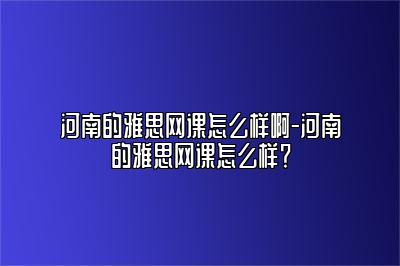 河南的雅思网课怎么样啊-河南的雅思网课怎么样？