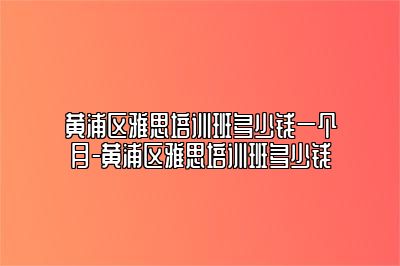 黄浦区雅思培训班多少钱一个月-黄浦区雅思培训班多少钱