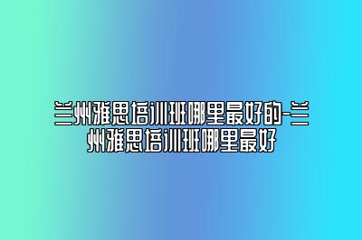 兰州雅思培训班哪里最好的-兰州雅思培训班哪里最好