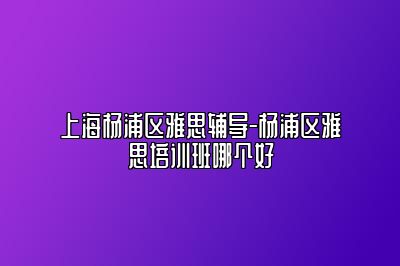 上海杨浦区雅思辅导-杨浦区雅思培训班哪个好