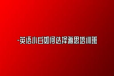 -英语小白如何选择雅思培训班