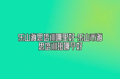 乐山雅思培训哪里好-乐山市雅思培训班哪个好