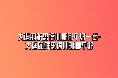 大连的雅思培训班哪个好一点-大连的雅思培训班哪个好